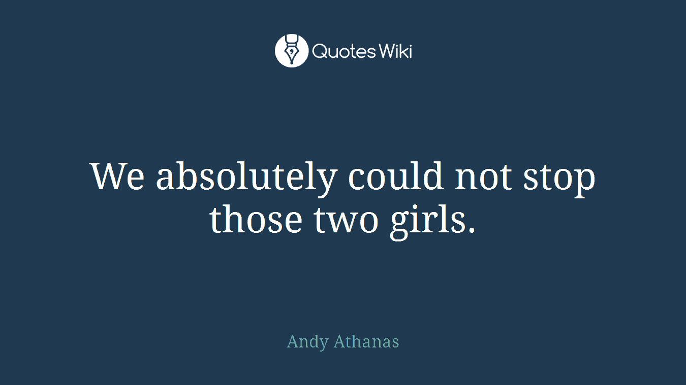 We absolutely could not stop those two girls.