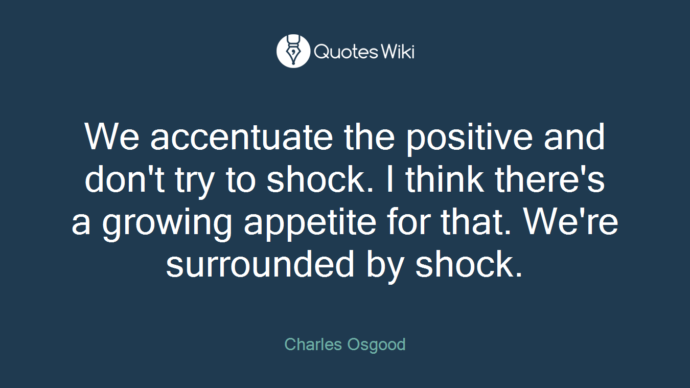 We accentuate the positive and don't try to shock. I think there's a growing appetite for that. We're surrounded by shock.