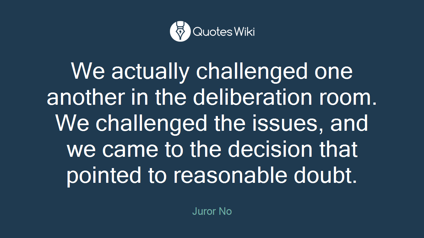 We actually challenged one another in the deliberation room. We challenged the issues, and we came to the decision that pointed to reasonable doubt.