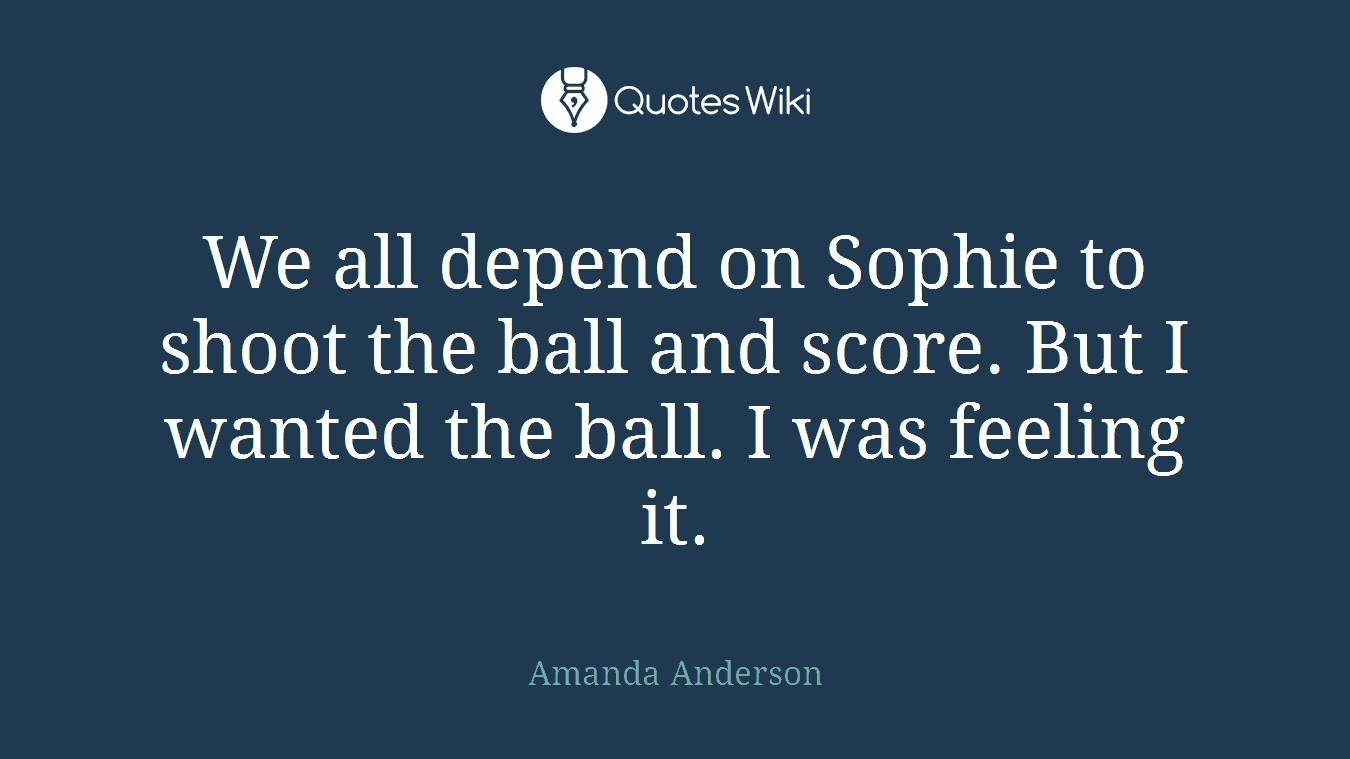 We all depend on Sophie to shoot the ball and score. But I wanted the ball. I was feeling it.