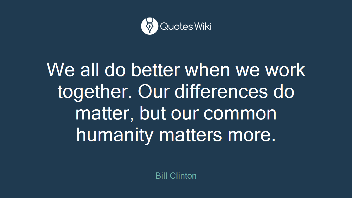 We all do better when we work together. Our differences do matter, but our common humanity matters more.