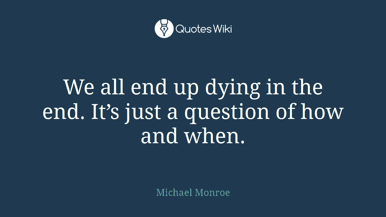 We all end up dying in the end. It’s just a question of how and when.