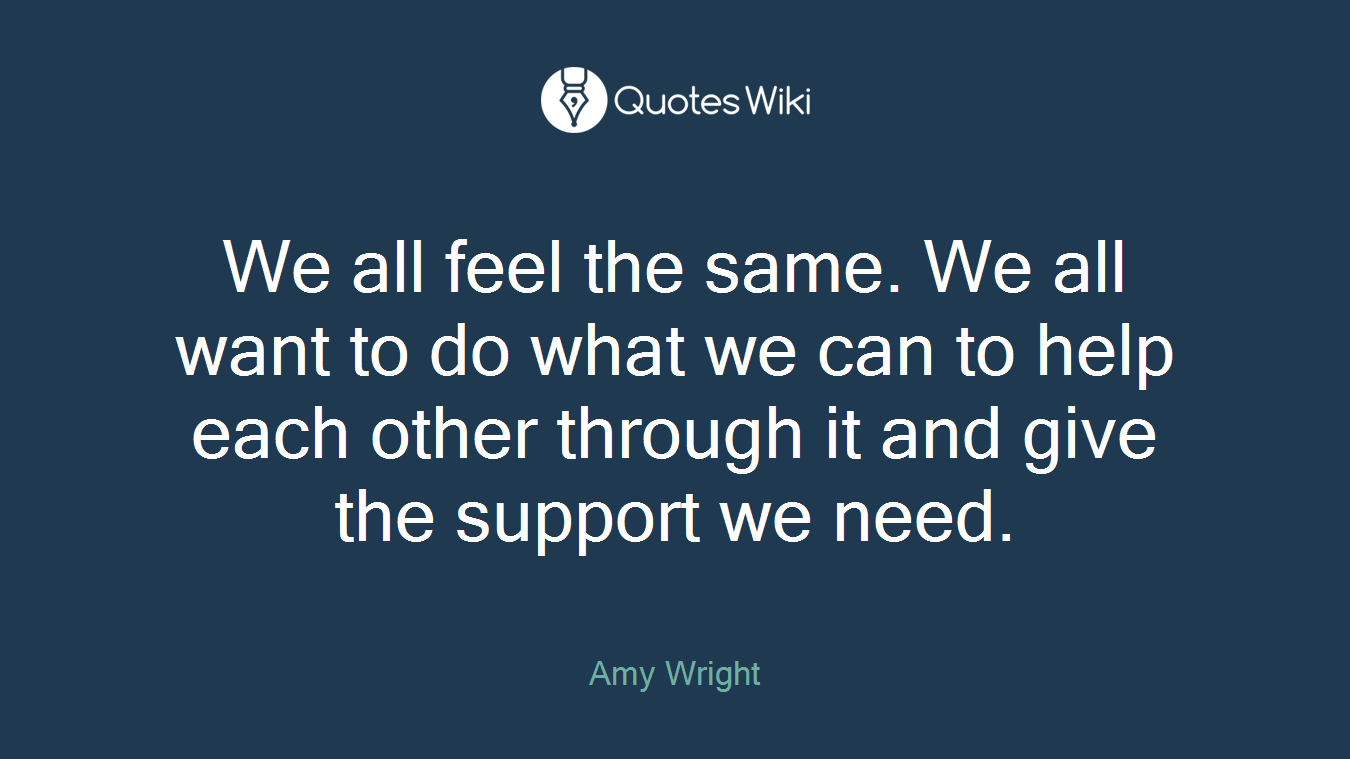 We all feel the same. We all want to do what we can to help each other through it and give the support we need.
