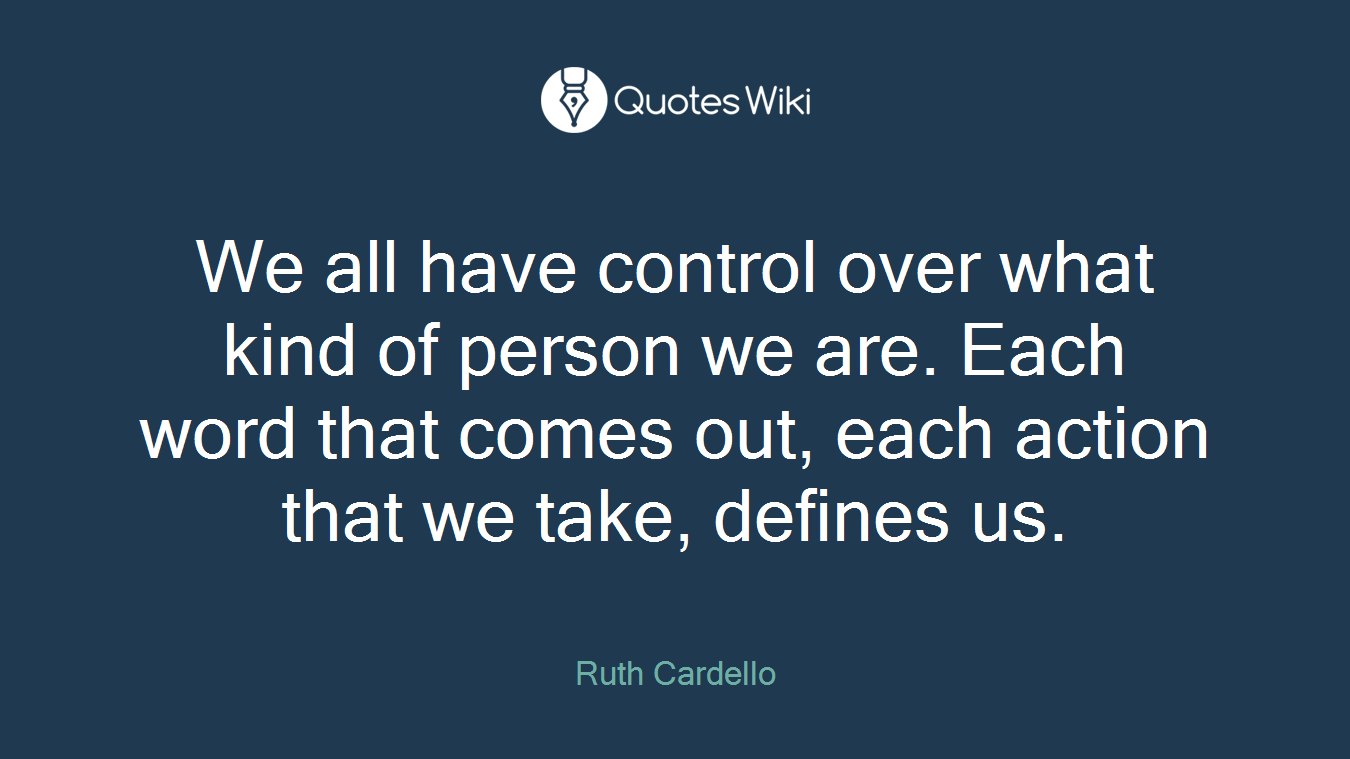 We all have control over what kind of person we are. Each word that comes out, each action that we take, defines us.