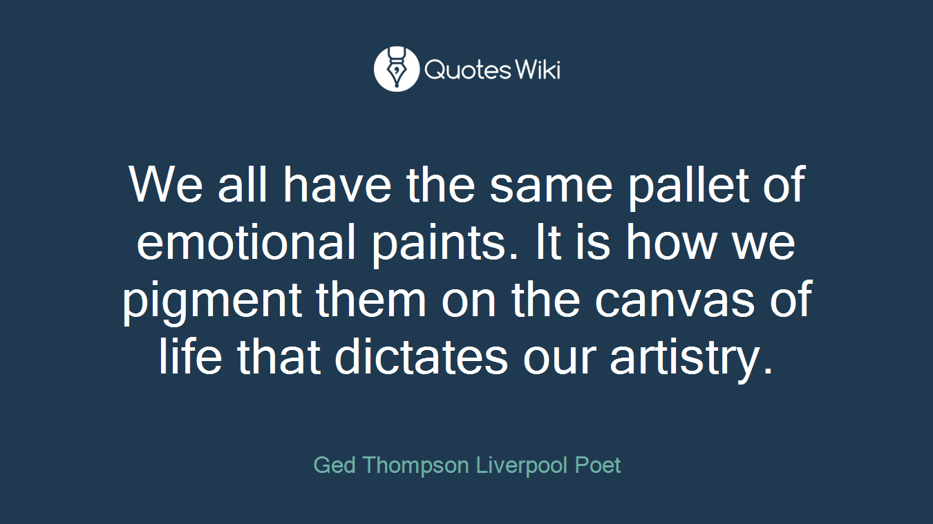 We all have the same pallet of emotional paints. It is how we pigment them on the canvas of life that dictates our artistry.
