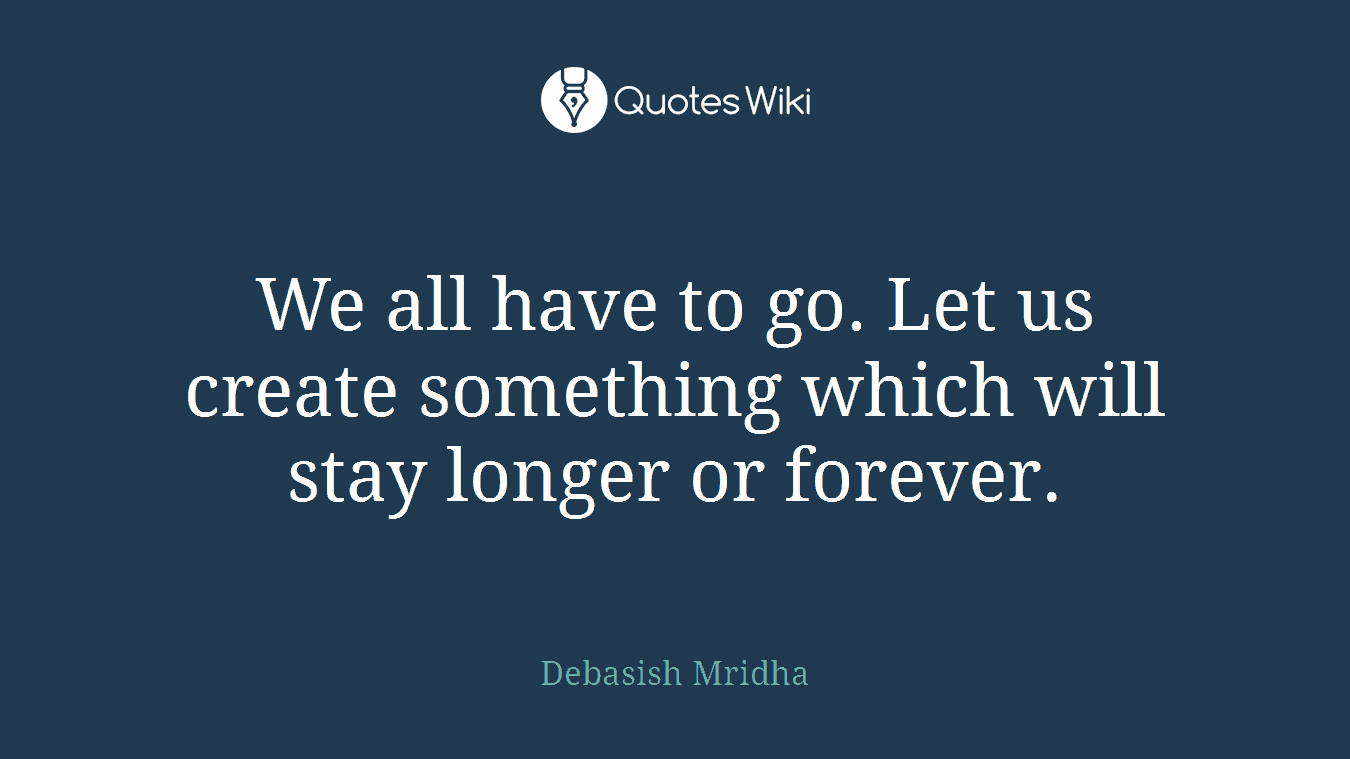 We all have to go. Let us create something which will stay longer or forever.