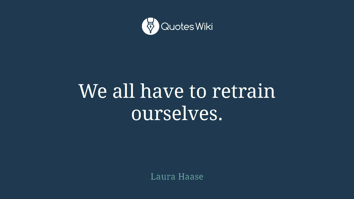 We all have to retrain ourselves.