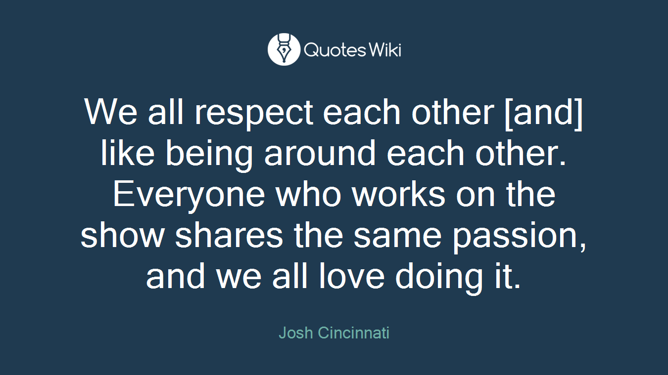 We all respect each other [and] like being around each other. Everyone who works on the show shares the same passion, and we all love doing it.