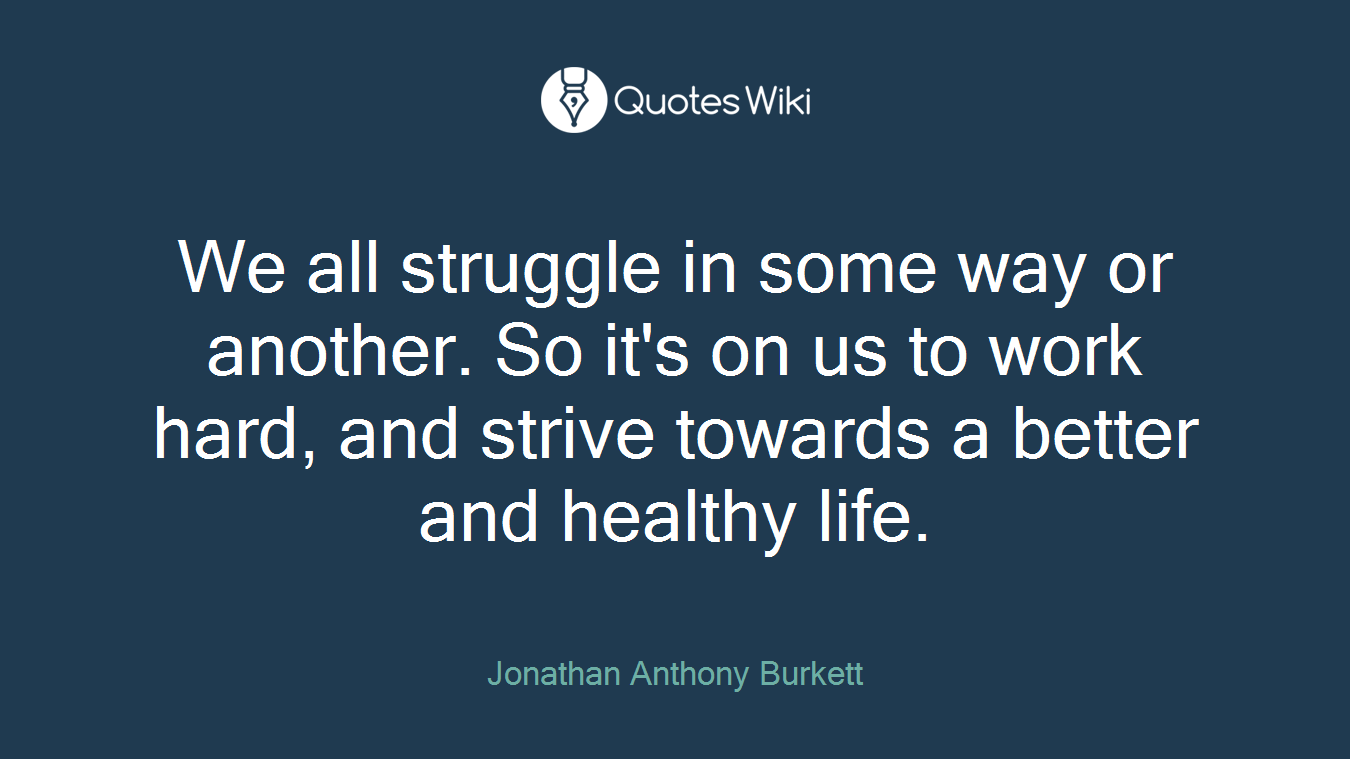We all struggle in some way or another. So it's on us to work hard, and strive towards a better and healthy life.