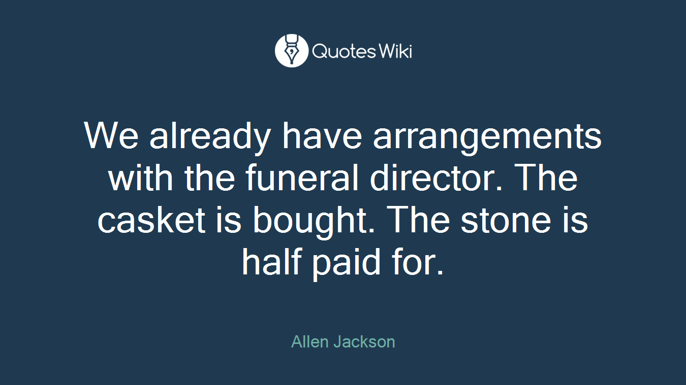 We already have arrangements with the funeral director. The casket is bought. The stone is half paid for.