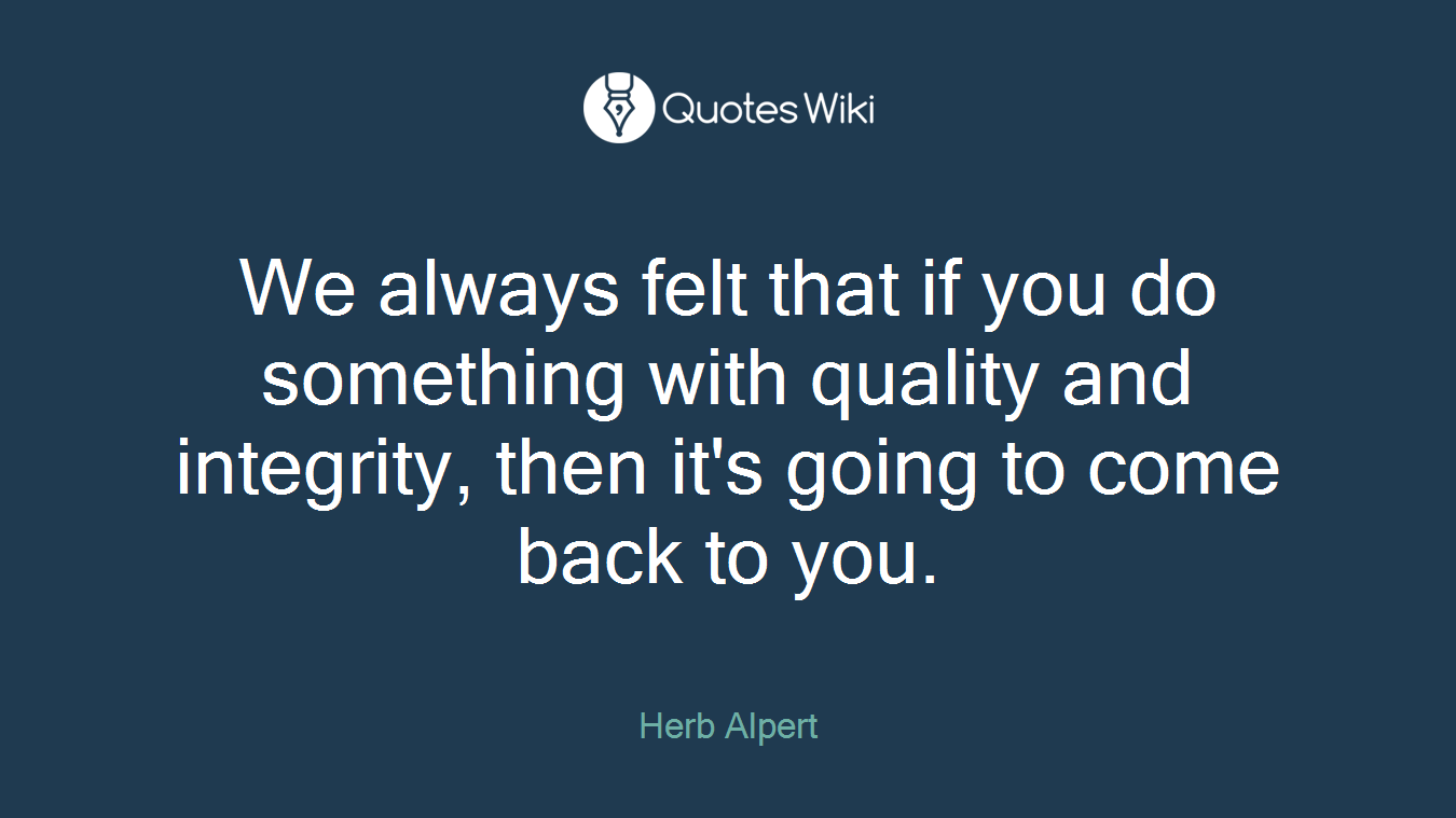 We always felt that if you do something with quality and integrity, then it's going to come back to you.