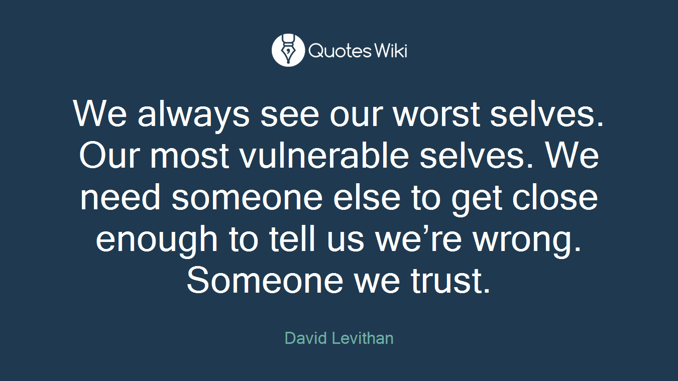 We always see our worst selves. Our most vulnerable selves. We need someone else to get close enough to tell us we’re wrong. Someone we trust.