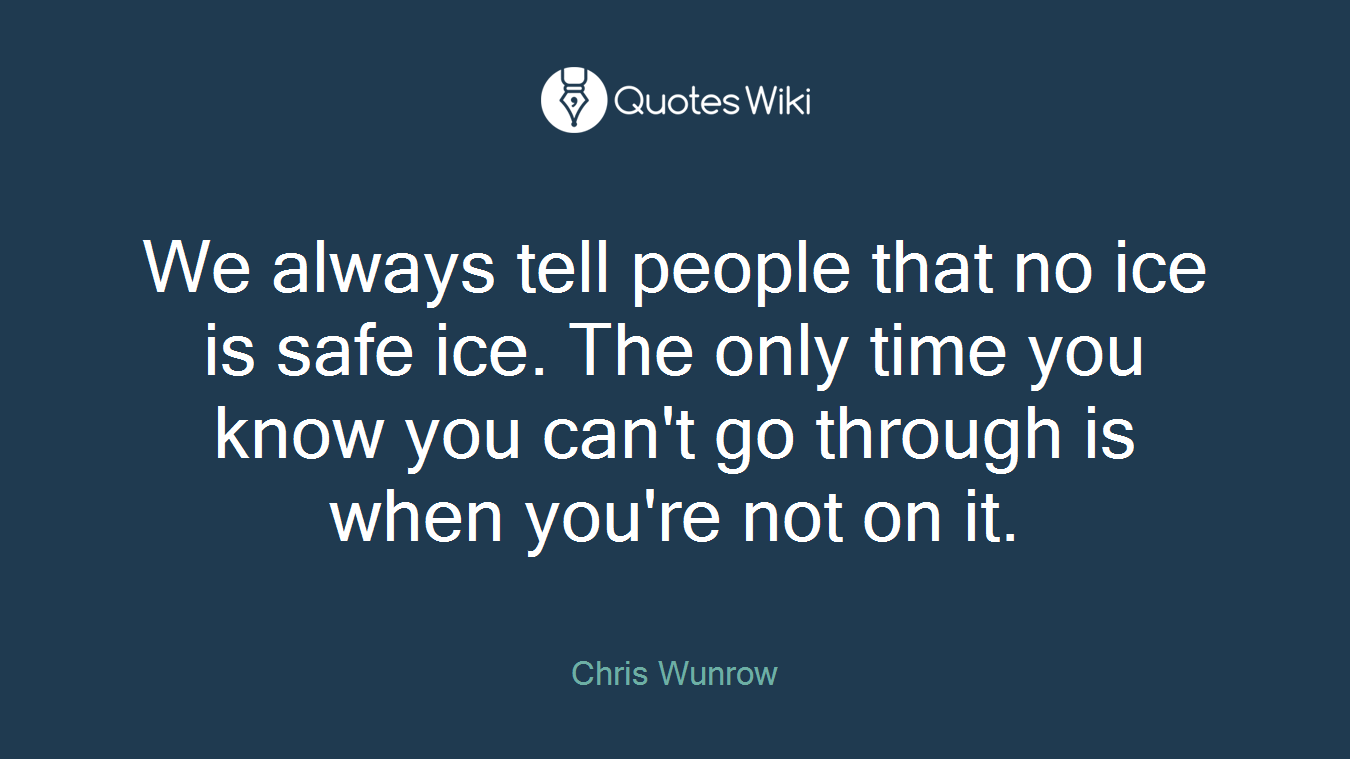 We always tell people that no ice is safe ice. The only time you know you can't go through is when you're not on it.