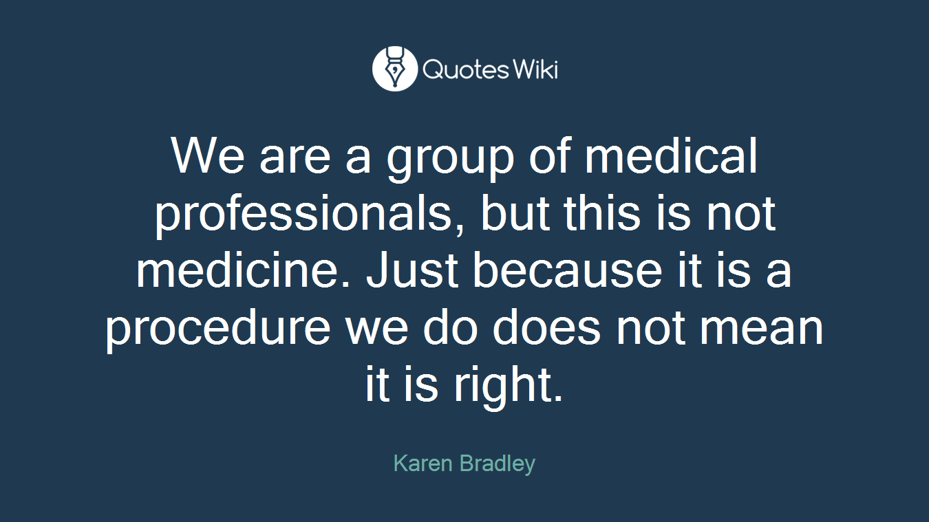 We are a group of medical professionals, but this is not medicine. Just because it is a procedure we do does not mean it is right.