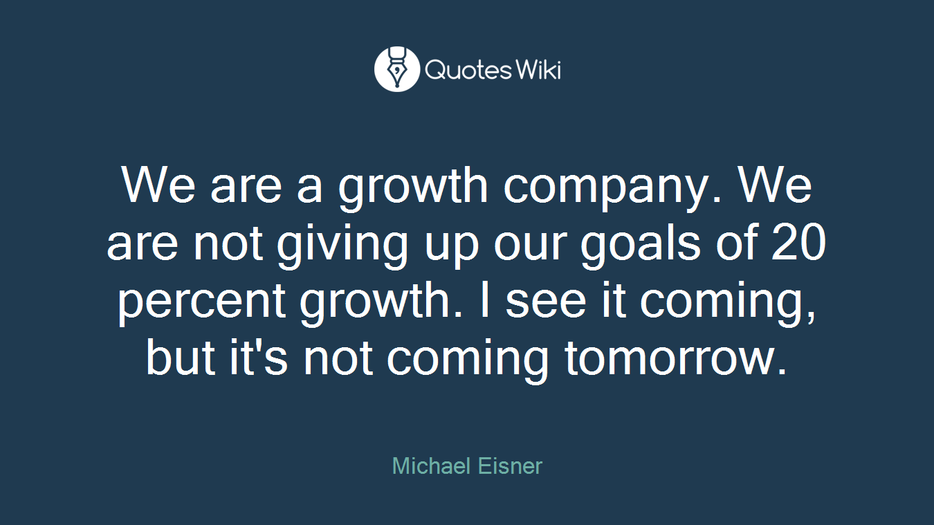 We are a growth company. We are not giving up our goals of 20 percent growth. I see it coming, but it's not coming tomorrow.
