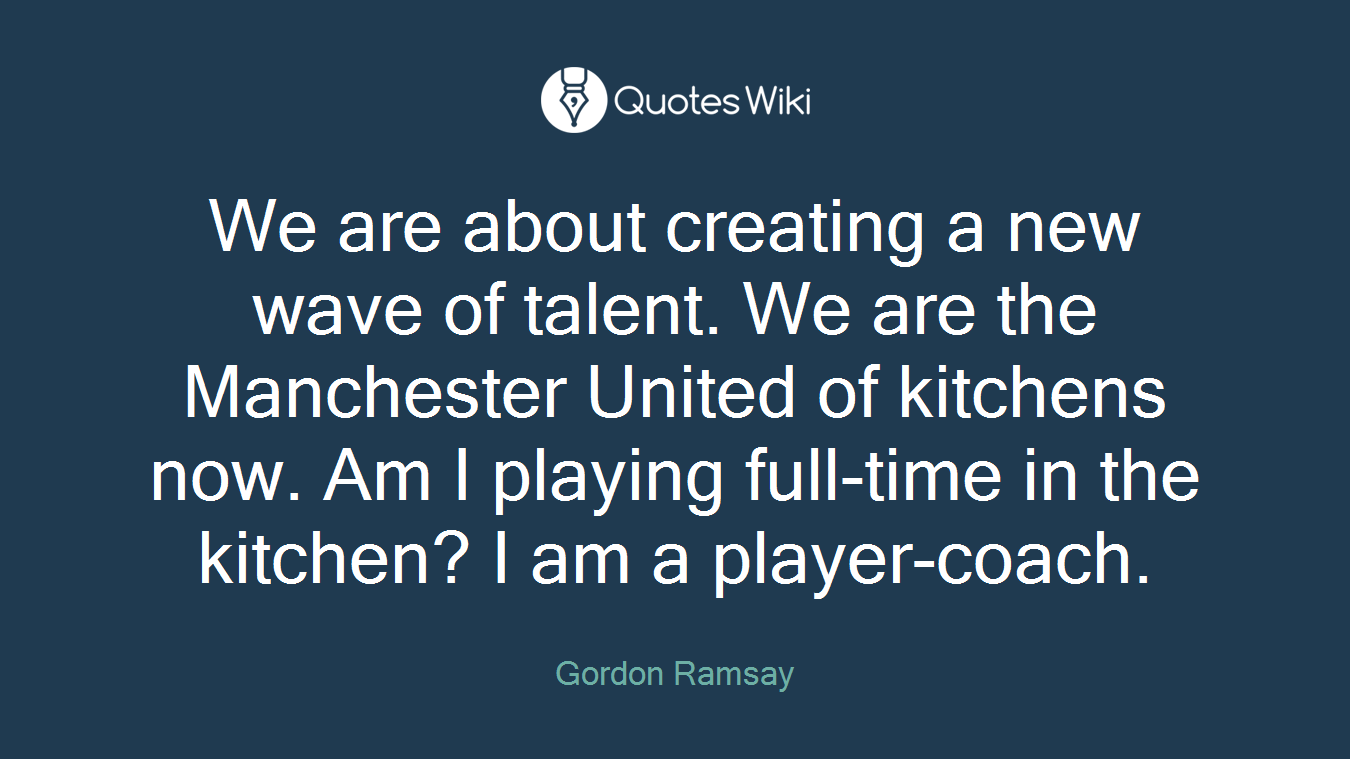 We are about creating a new wave of talent. We are the Manchester United of kitchens now. Am I playing full-time in the kitchen? I am a player-coach.
