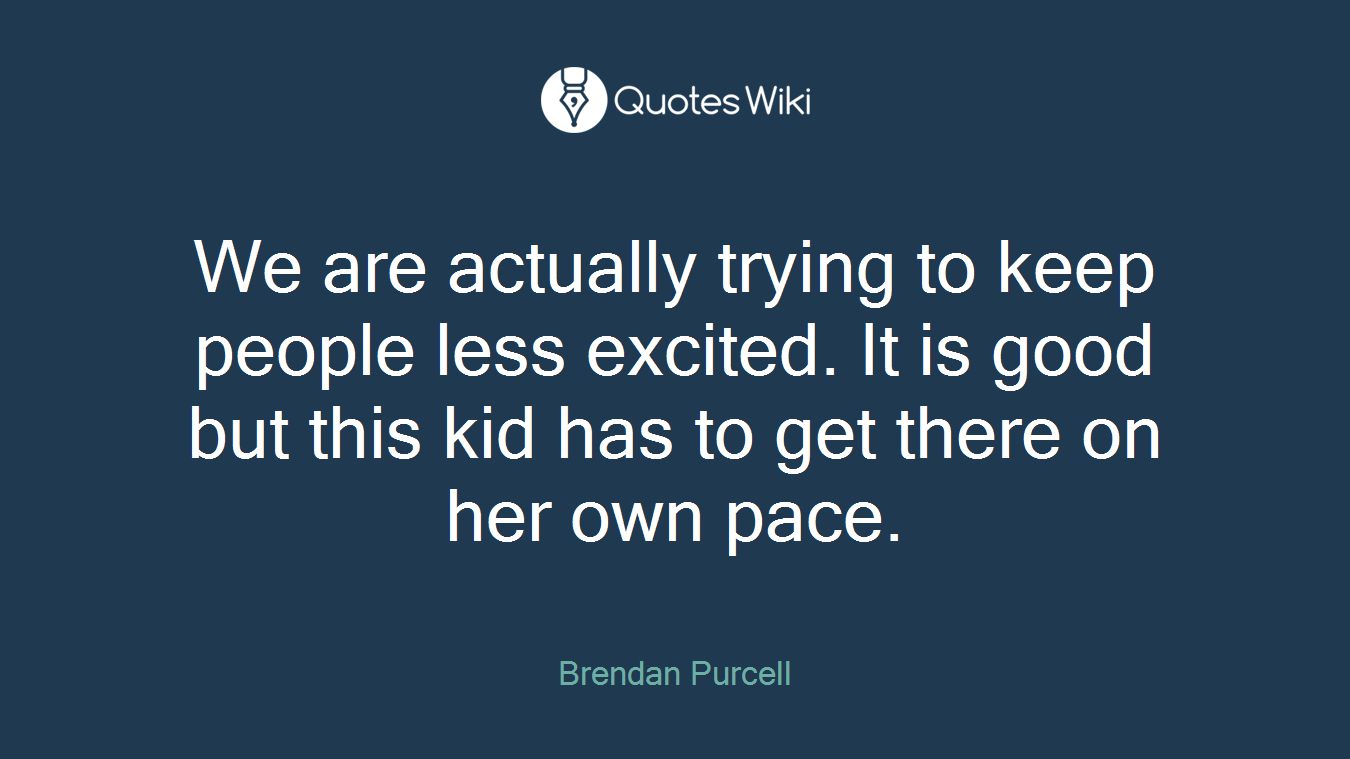 We are actually trying to keep people less excited. It is good but this kid has to get there on her own pace.