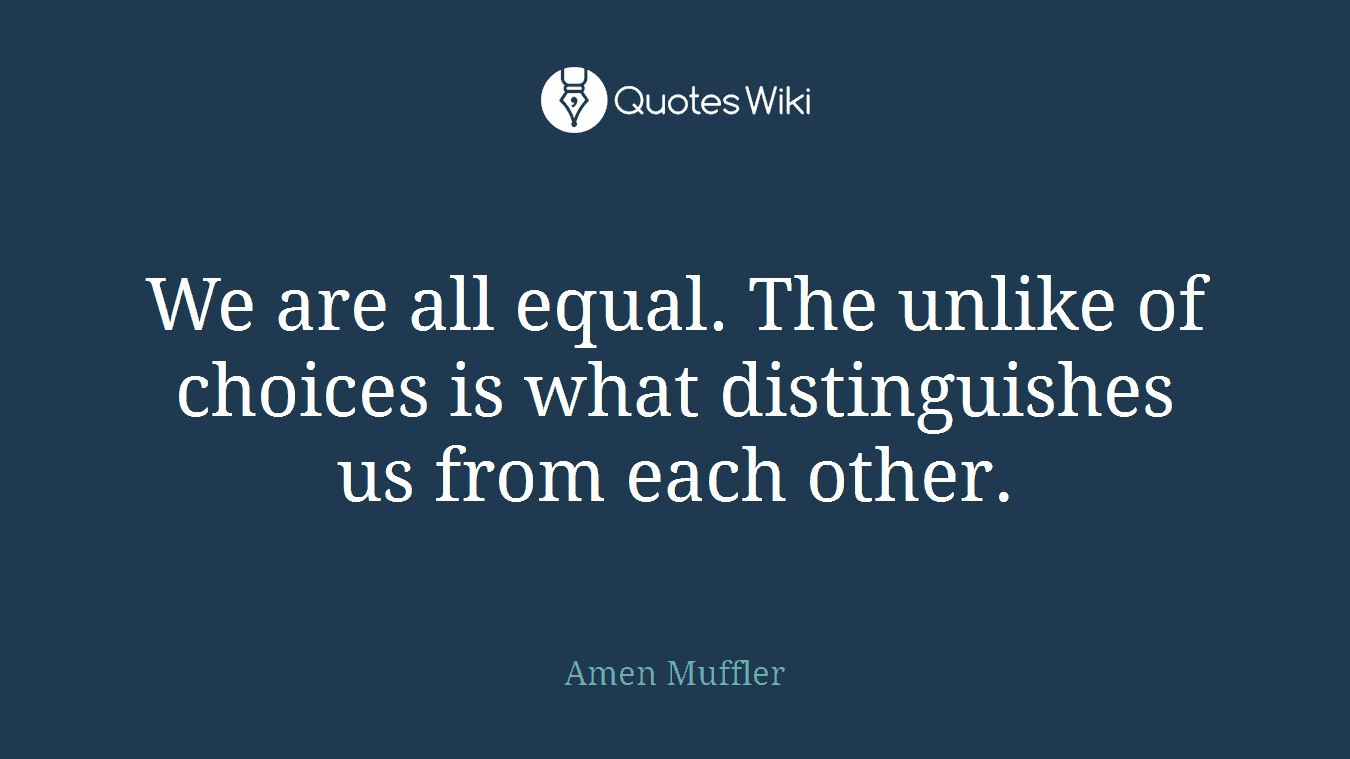 We are all equal. The unlike of choices is what distinguishes us from each other.
