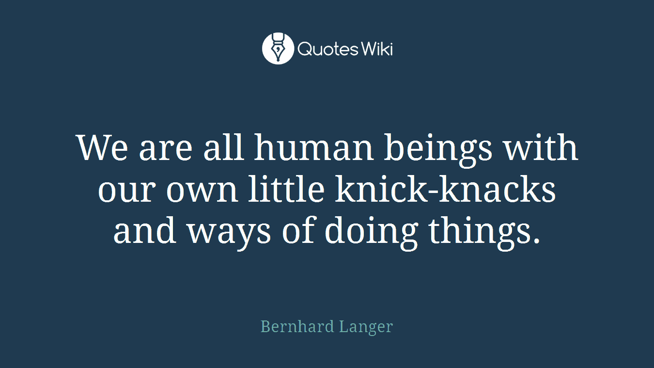 We are all human beings with our own little knick-knacks and ways of doing things.