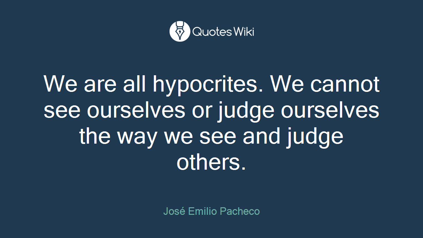 We are all hypocrites. We cannot see ourselves or judge ourselves the way we see and judge others.