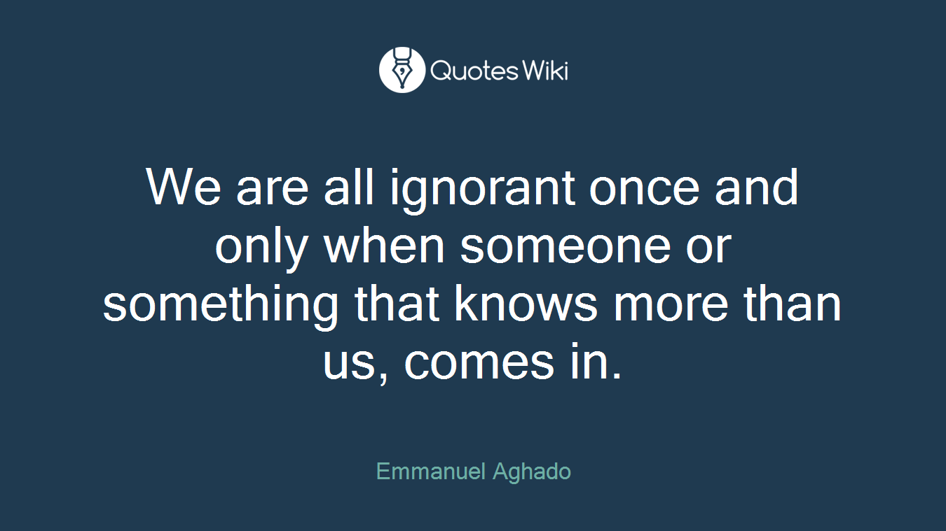 We are all ignorant once and only when someone or something that knows more than us, comes in.