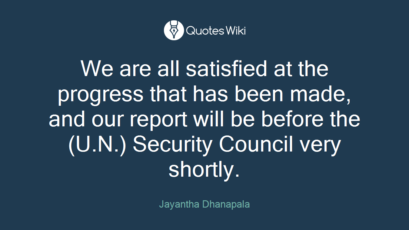 We are all satisfied at the progress that has been made, and our report will be before the (U.N.) Security Council very shortly.