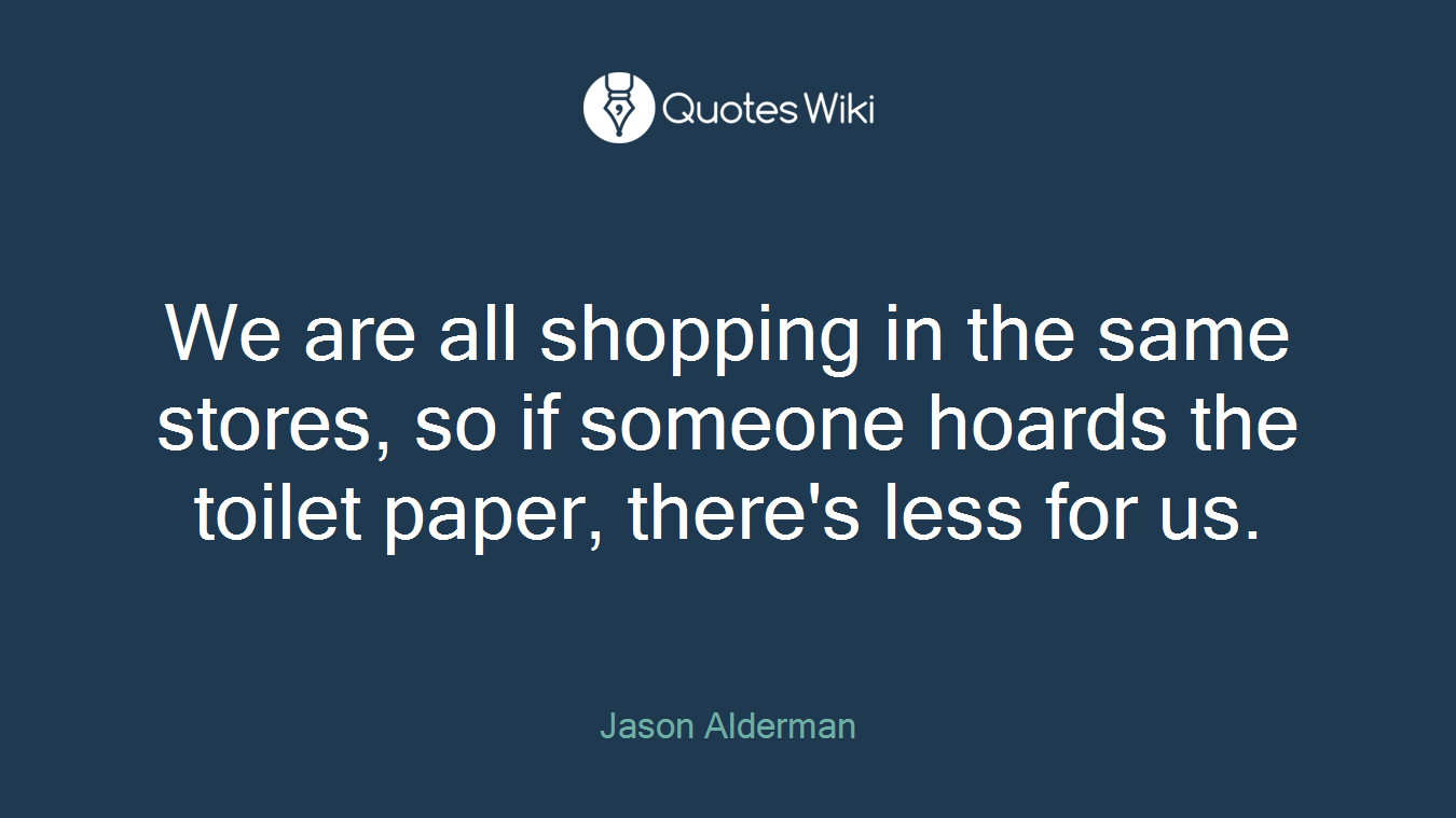 We are all shopping in the same stores, so if someone hoards the toilet paper, there's less for us.