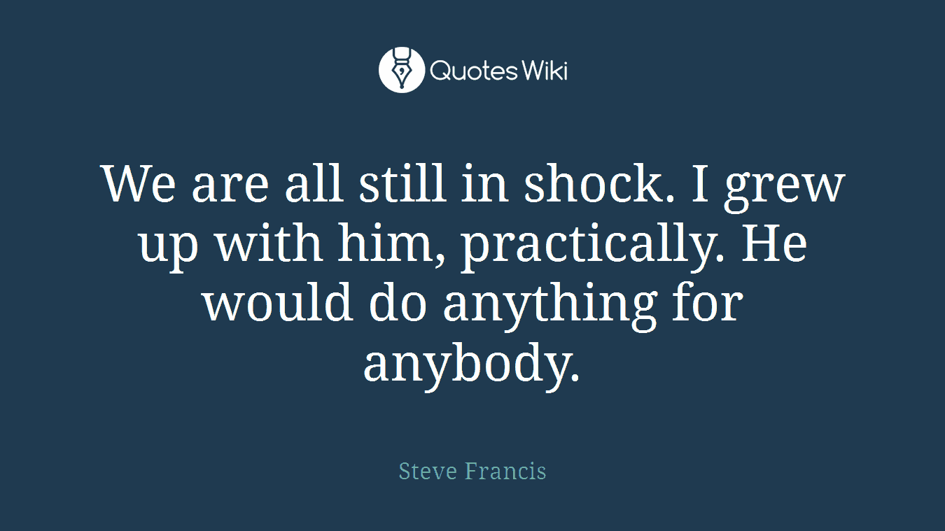 We are all still in shock. I grew up with him, practically. He would do anything for anybody.