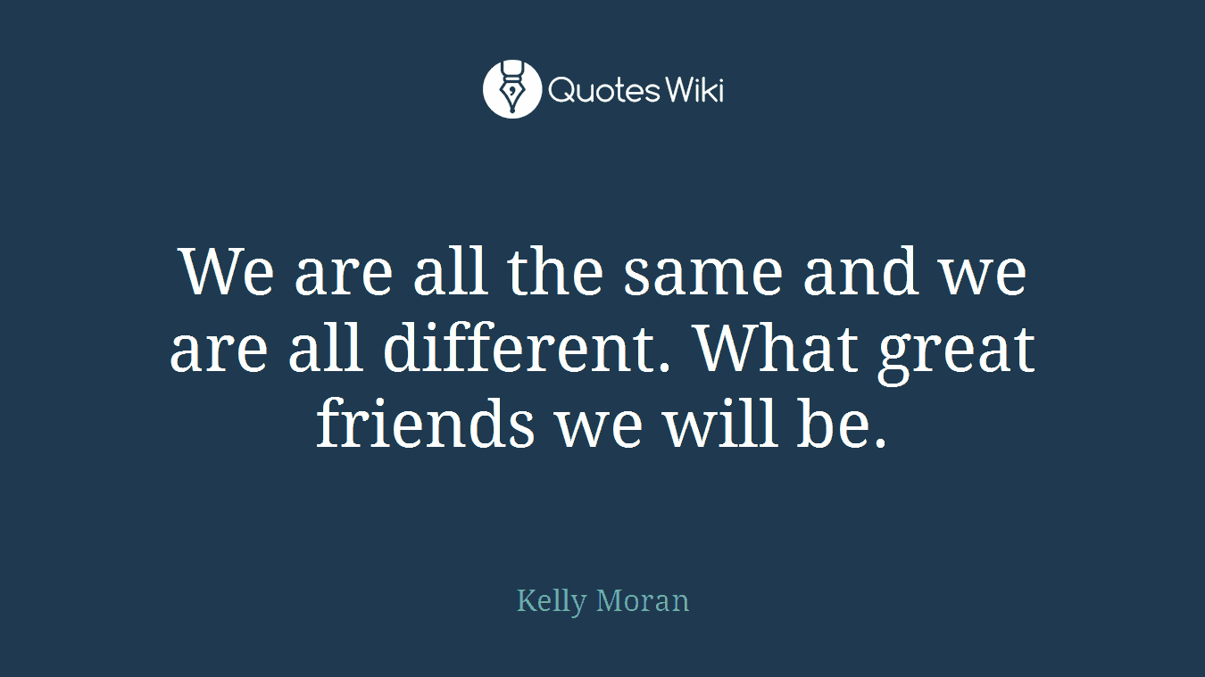 We are all the same and we are all different. What great friends we will be.