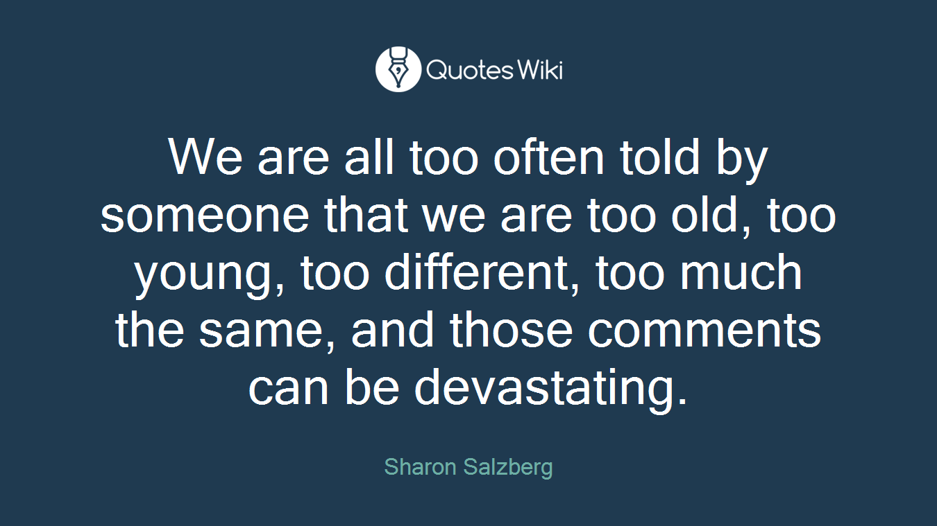 We are all too often told by someone that we are too old, too young, too different, too much the same, and those comments can be devastating.