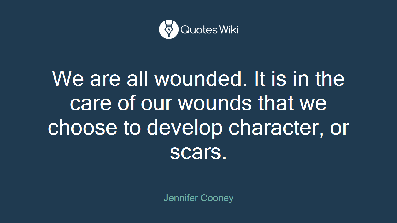 We are all wounded. It is in the care of our wounds that we choose to develop character, or scars.