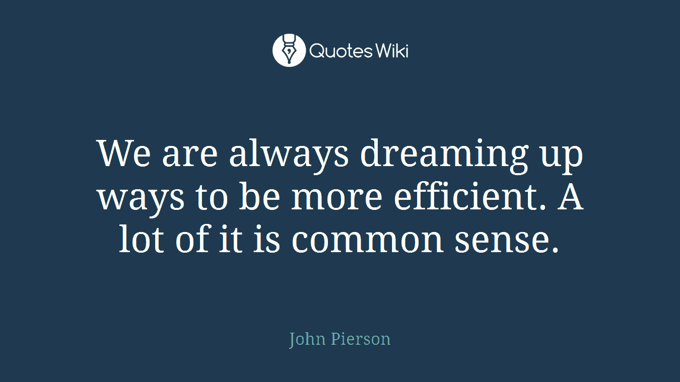 We are always dreaming up ways to be more efficient. A lot of it is common sense.