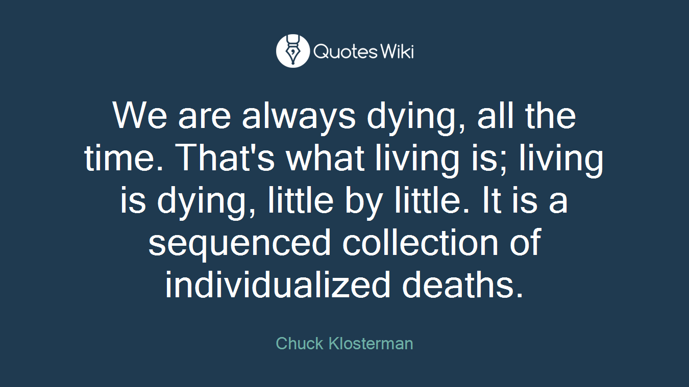 We are always dying, all the time. That's what living is; living is dying, little by little. It is a sequenced collection of individualized deaths.