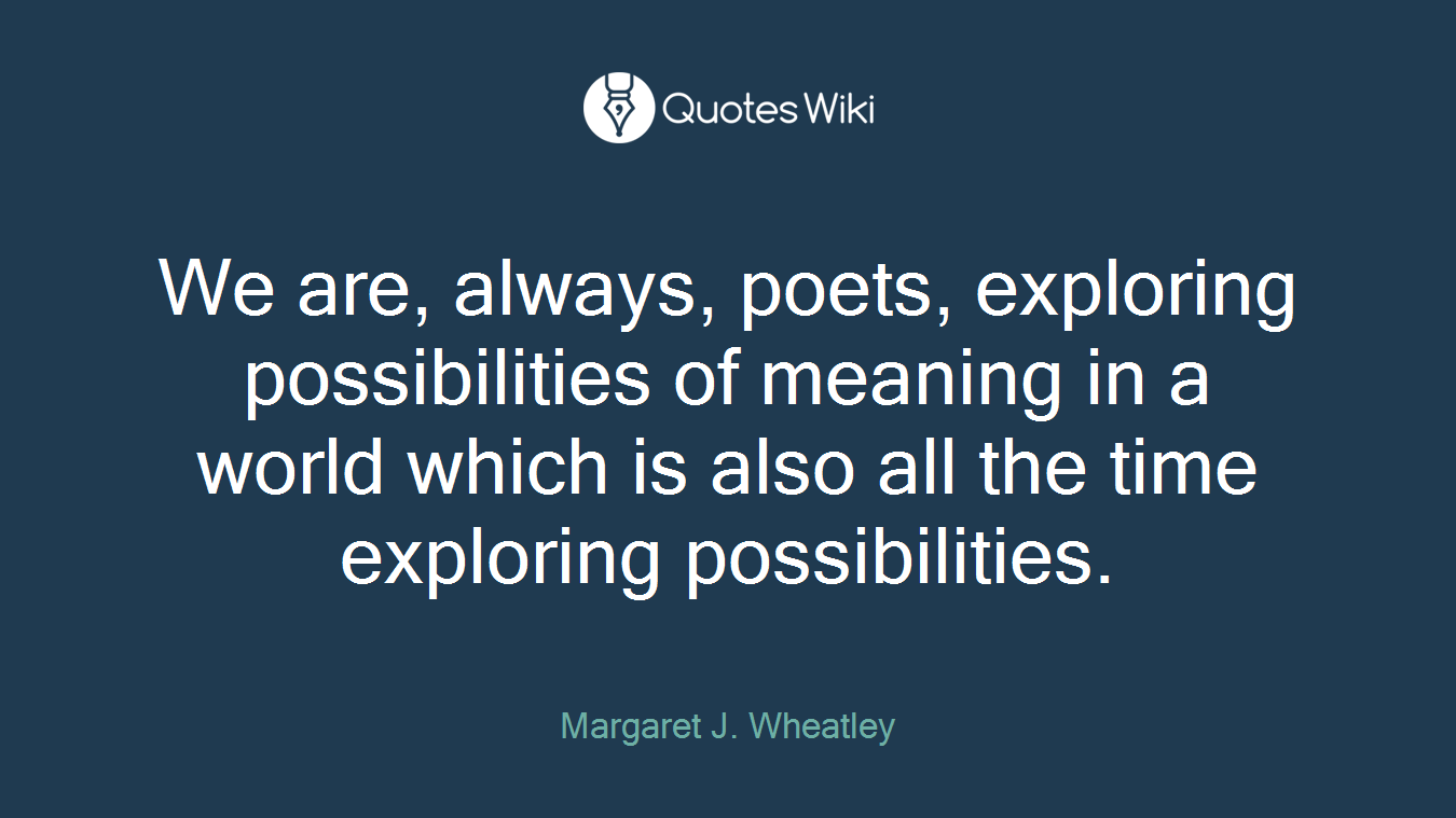We are, always, poets, exploring possibilities of meaning in a world which is also all the time exploring possibilities.