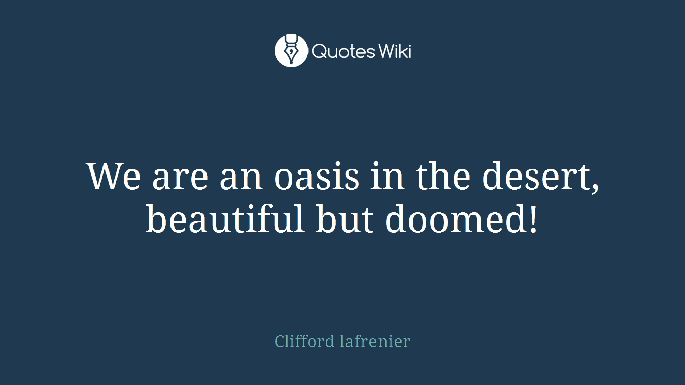 We are an oasis in the desert, beautiful but doomed!