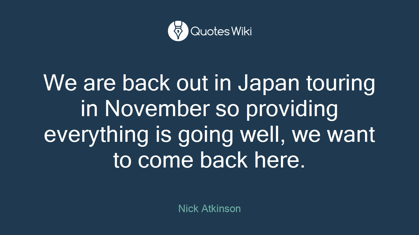 We are back out in Japan touring in November so providing everything is going well, we want to come back here.