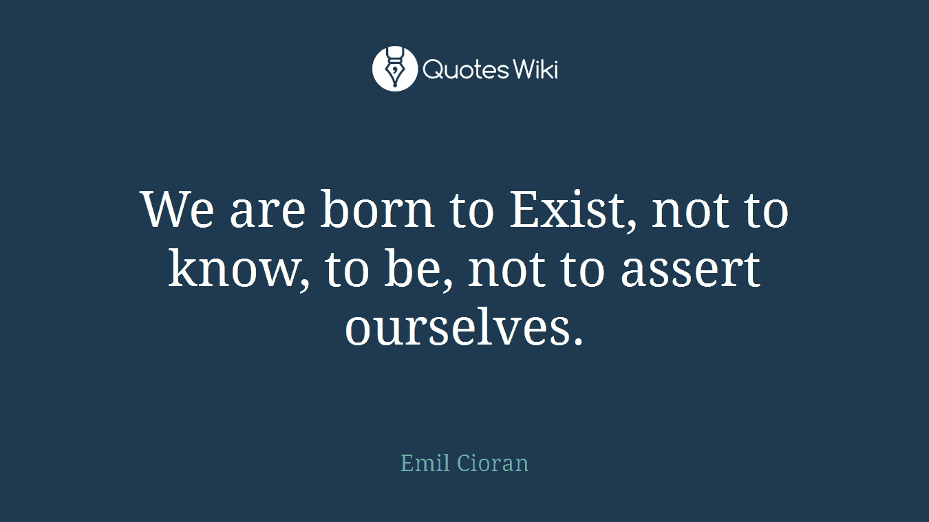 We are born to Exist, not to know, to be, not to assert ourselves.