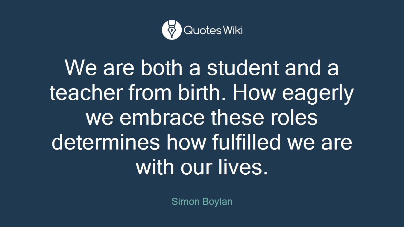 We are both a student and a teacher from birth. How eagerly we embrace these roles determines how fulfilled we are with our lives.