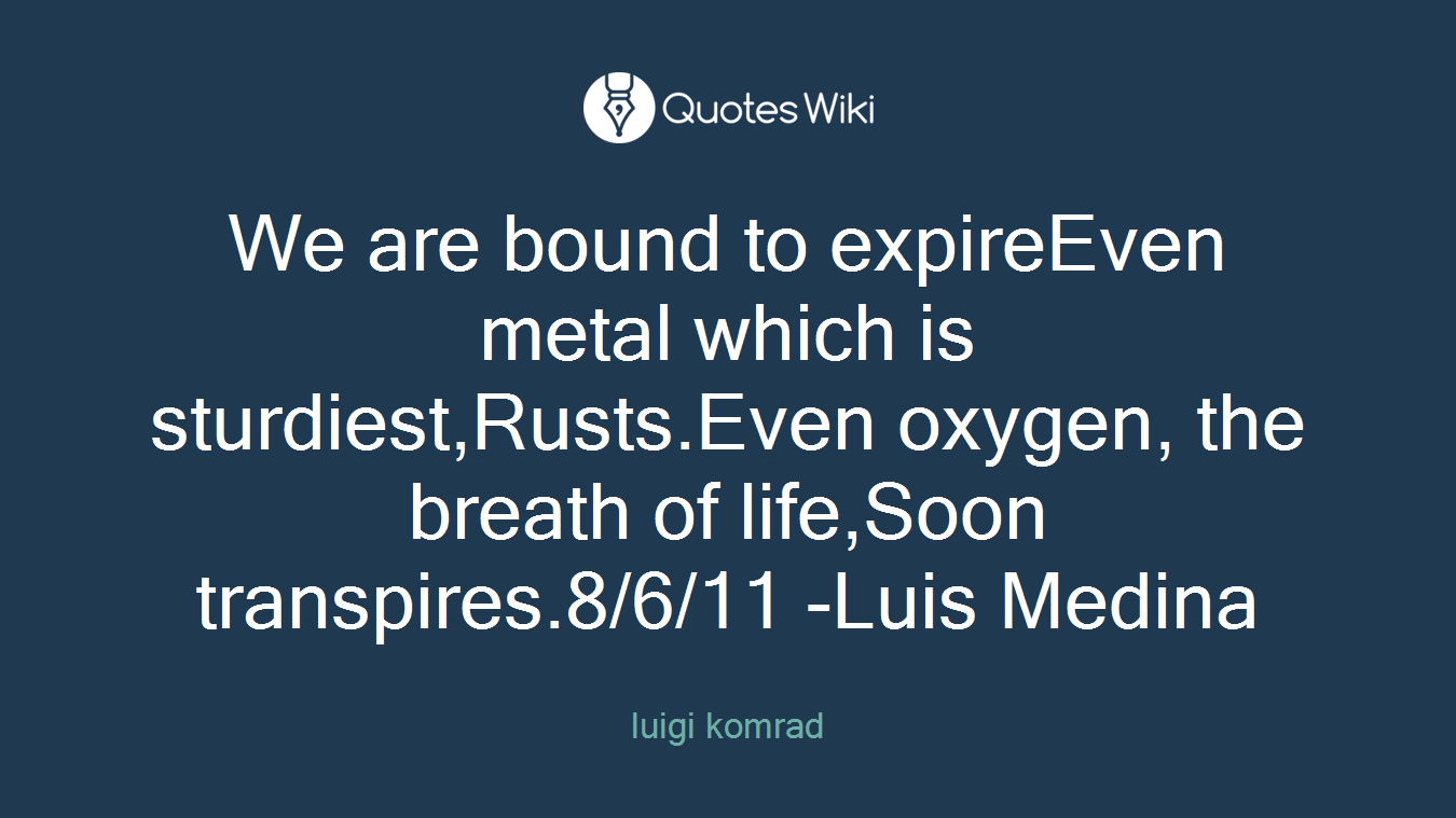 We are bound to expireEven metal which is sturdiest,Rusts.Even oxygen, the breath of life,Soon transpires.8/6/11 -Luis Medina
