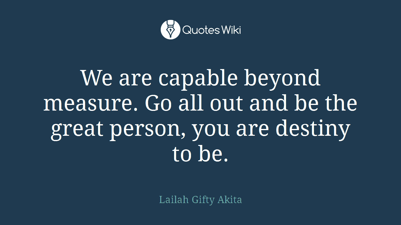 We are capable beyond measure. Go all out and be the great person, you are destiny to be.