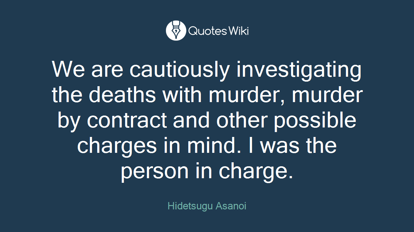 We are cautiously investigating the deaths with murder, murder by contract and other possible charges in mind. I was the person in charge.