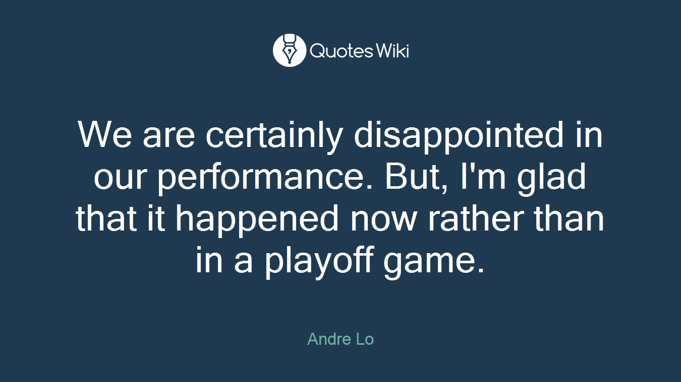 We are certainly disappointed in our performance. But, I'm glad that it happened now rather than in a playoff game.
