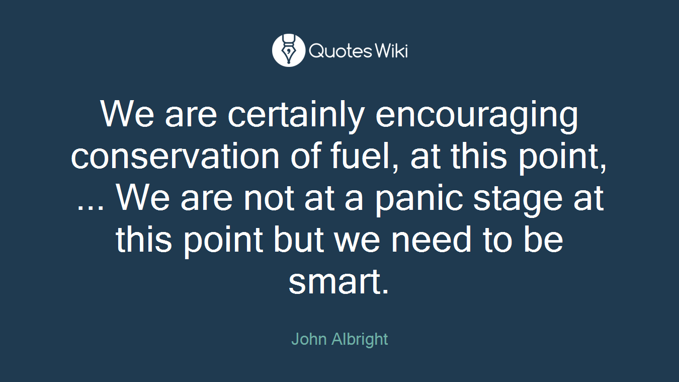 We are certainly encouraging conservation of fuel, at this point, ... We are not at a panic stage at this point but we need to be smart.