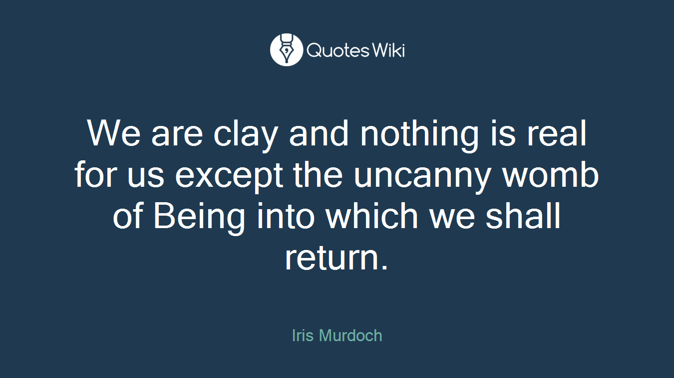 We are clay and nothing is real for us except the uncanny womb of Being into which we shall return.