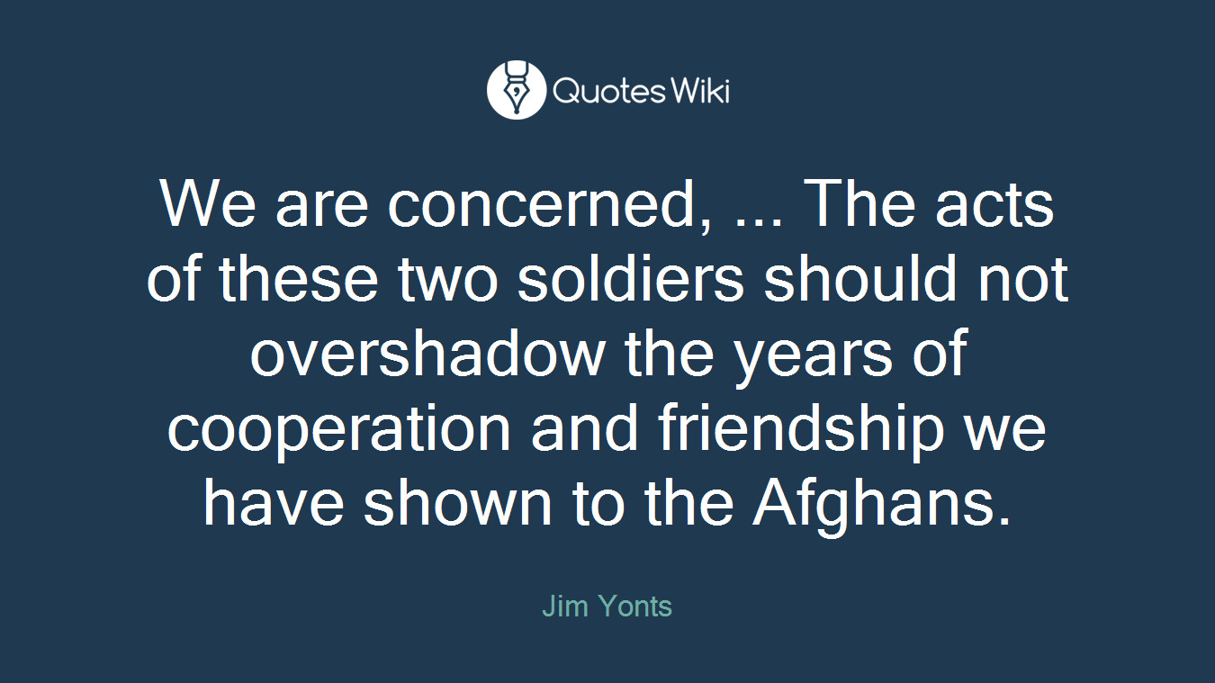 We are concerned, ... The acts of these two soldiers should not overshadow the years of cooperation and friendship we have shown to the Afghans.