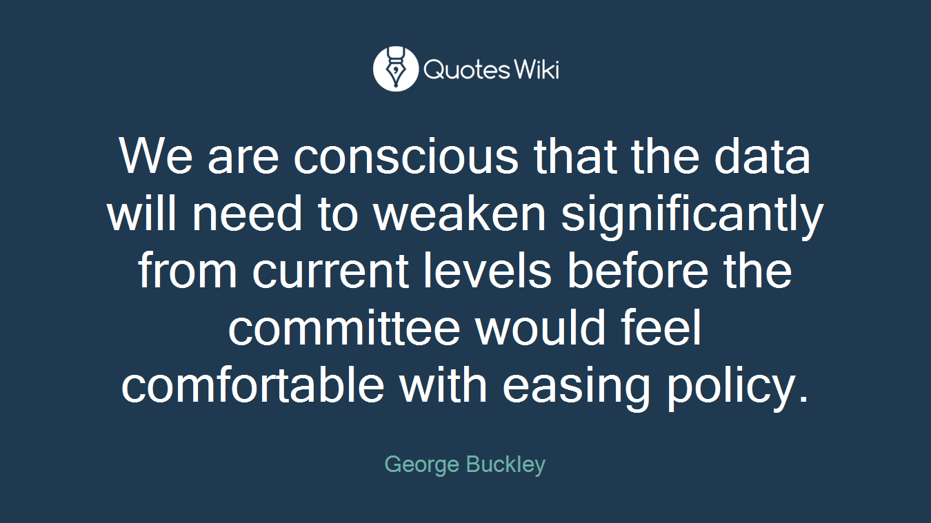 We are conscious that the data will need to weaken significantly from current levels before the committee would feel comfortable with easing policy.