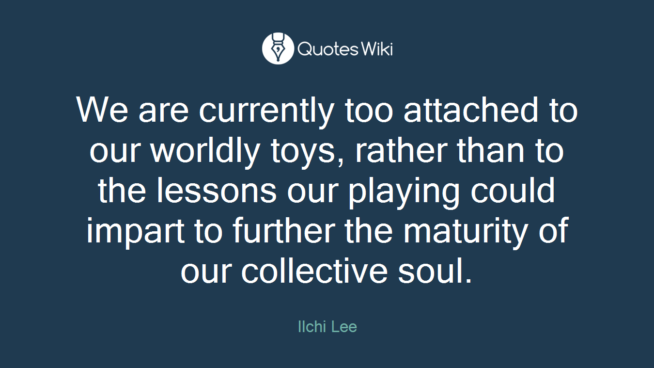 We are currently too attached to our worldly toys, rather than to the lessons our playing could impart to further the maturity of our collective soul.