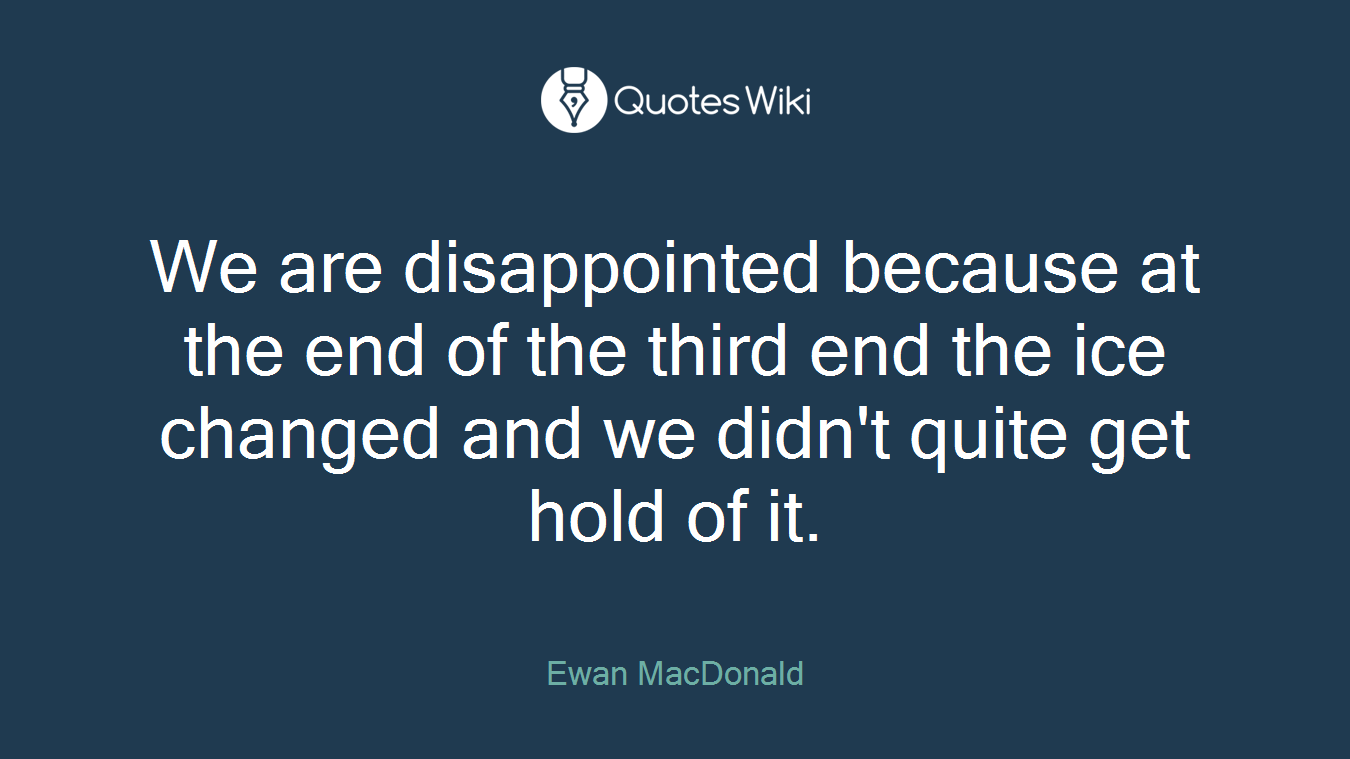 We are disappointed because at the end of the third end the ice changed and we didn't quite get hold of it.