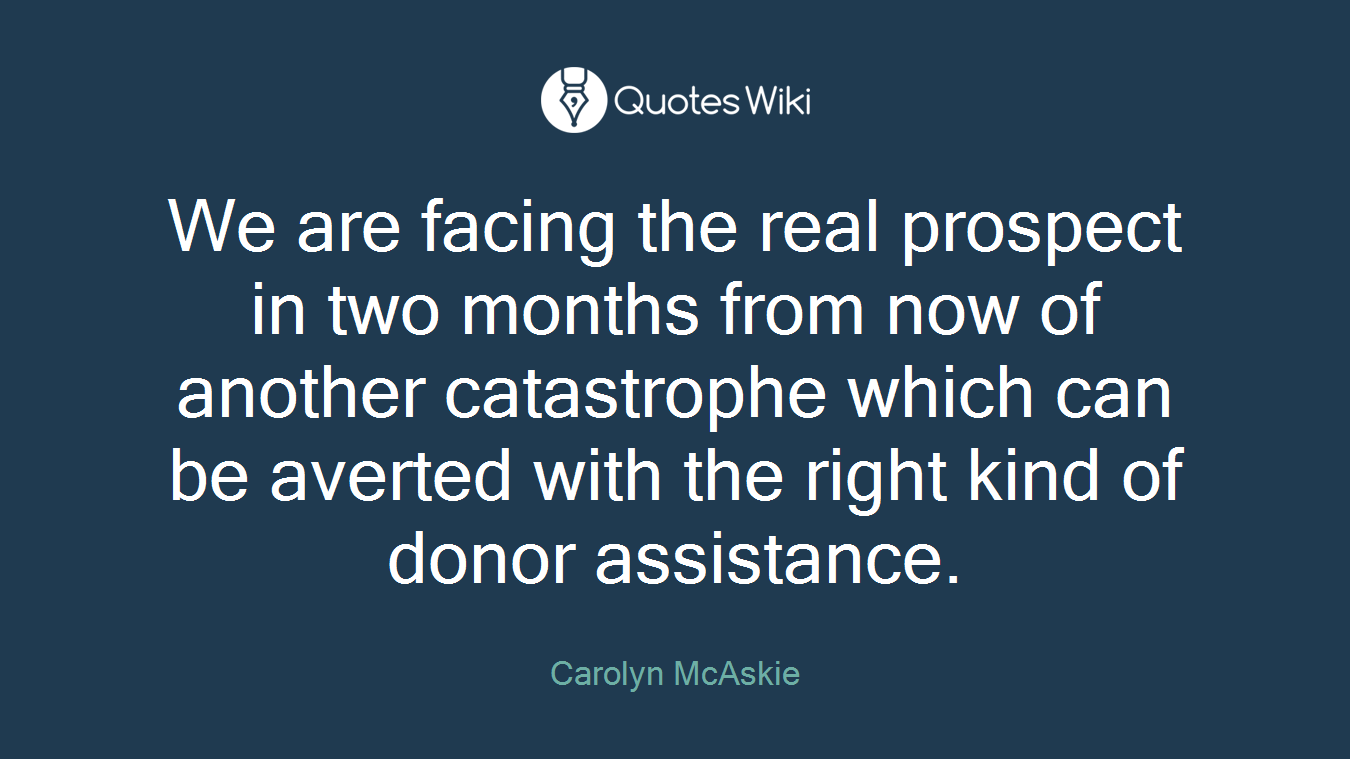 We are facing the real prospect in two months from now of another catastrophe which can be averted with the right kind of donor assistance.