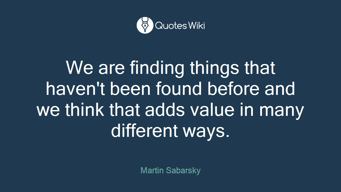 We are finding things that haven't been found before and we think that adds value in many different ways.